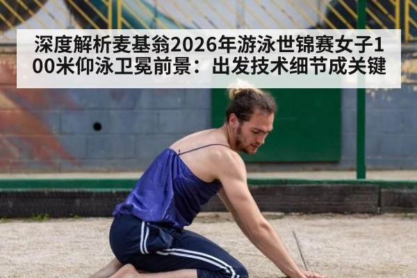 深度解析麦基翁2026年游泳世锦赛女子100米仰泳卫冕前景:出发技术细节成关键